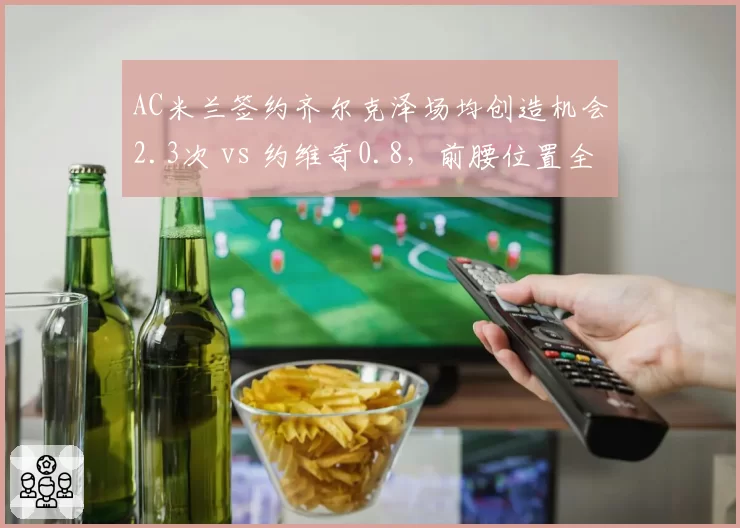AC米兰签约齐尔克泽场均创造机会2.3次 vs 约维奇0.8,前腰位置全面升级