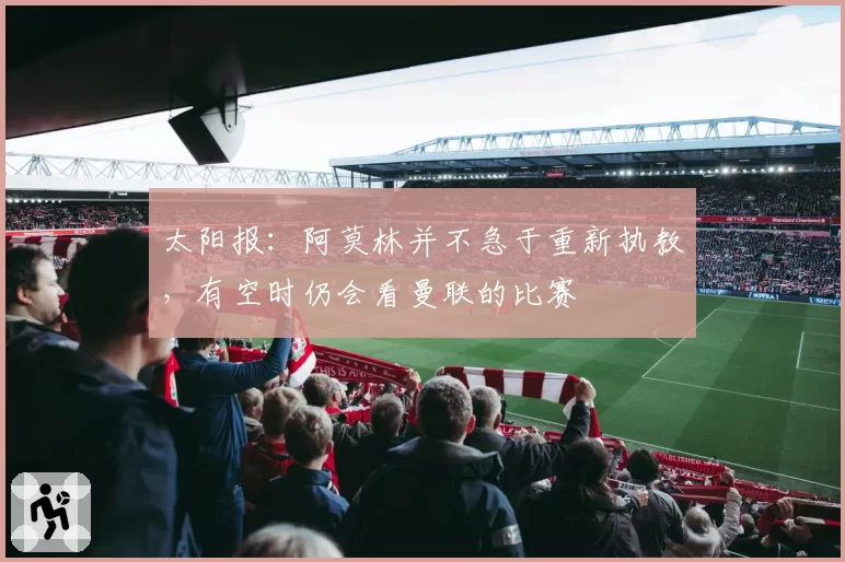 太阳报:阿莫林并不急于重新执教,有空时仍会看曼联的比赛