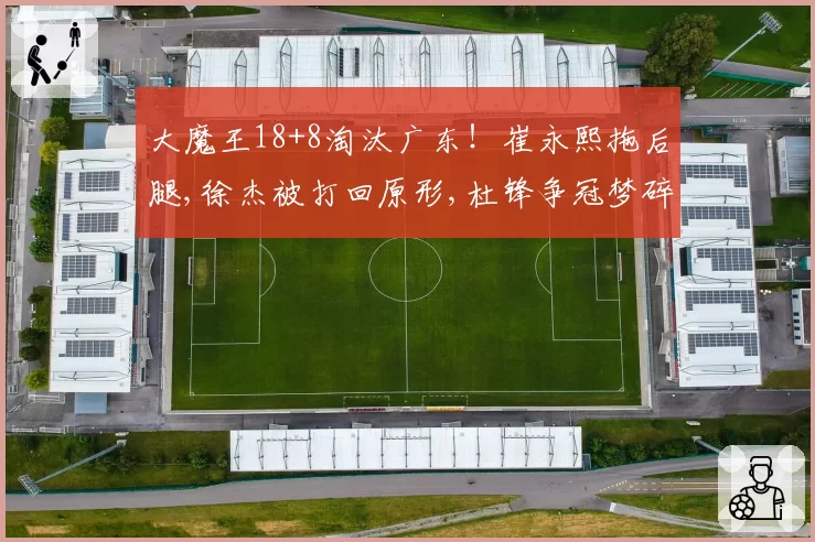 大魔王18+8淘汰广东！崔永熙拖后腿,徐杰被打回原形,杜锋争冠梦碎
