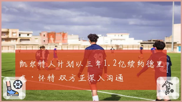 凯尔特人计划以三年1.2亿续约德里克·怀特 双方正深入沟通