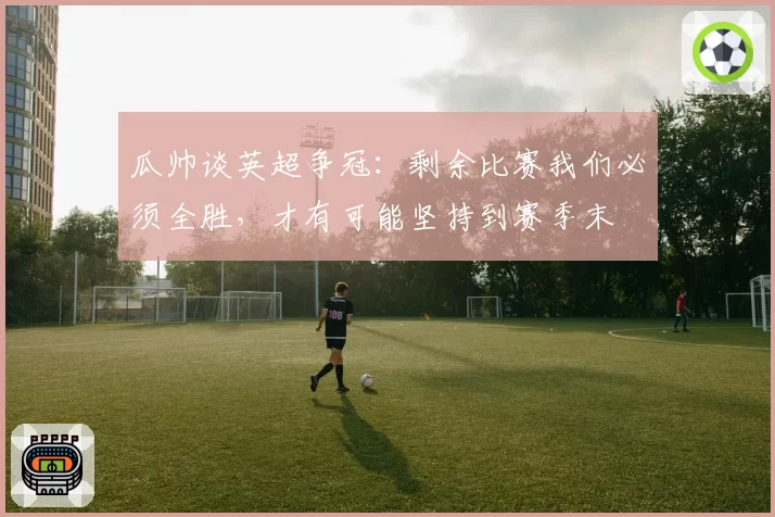 瓜帅谈英超争冠:剩余比赛我们必须全胜,才有可能坚持到赛季末