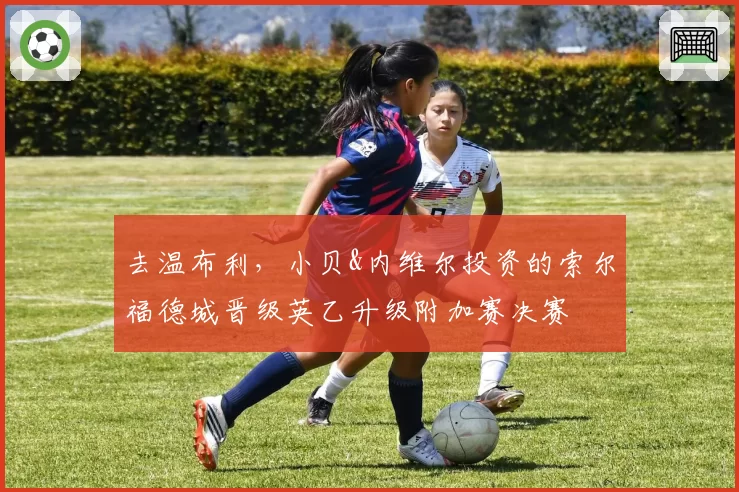 去温布利，小贝&内维尔投资的索尔福德城晋级英乙升级附加赛决赛