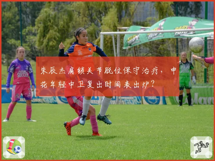 朱辰杰肩锁关节脱位保守治疗，申花年轻中卫复出时间表出炉？