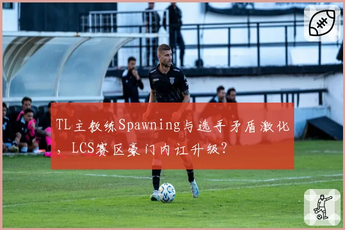 TL主教练Spawning与选手矛盾激化,LCS赛区豪门内讧升级?