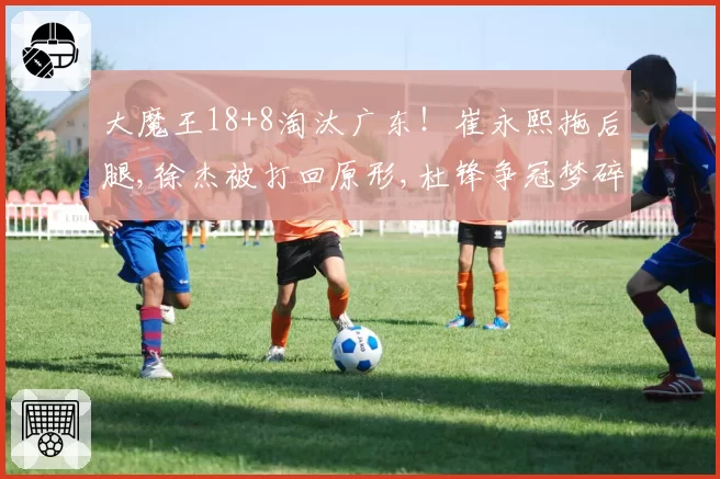 大魔王18+8淘汰广东！崔永熙拖后腿,徐杰被打回原形,杜锋争冠梦碎