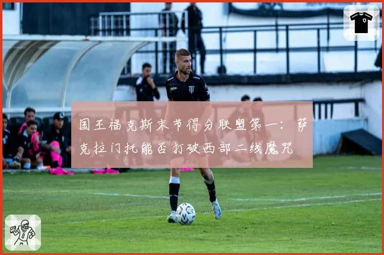 国王福克斯末节得分联盟第一：萨克拉门托能否打破西部二线魔咒