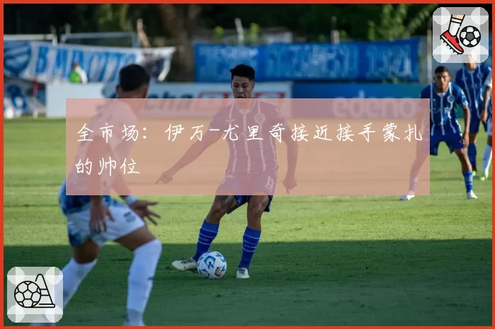 全市场:伊万-尤里奇接近接手蒙扎的帅位