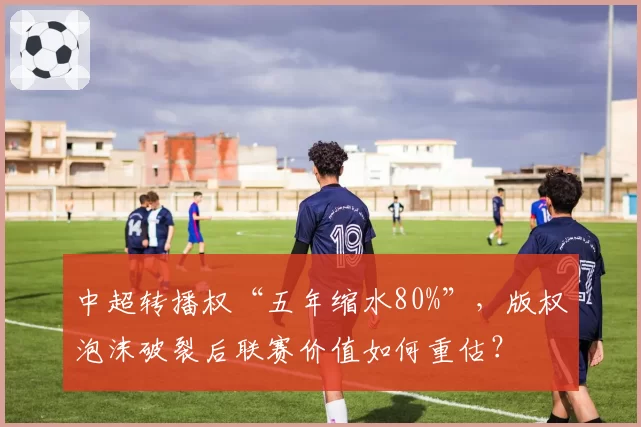 中超转播权“五年缩水80%”，版权泡沫破裂后联赛价值如何重估？