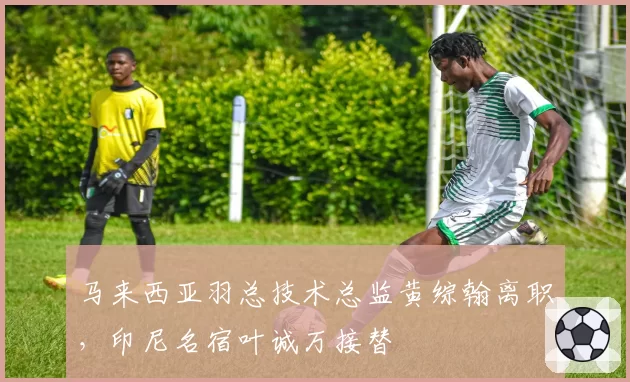 马来西亚羽总技术总监黄综翰离职,印尼名宿叶诚万接替