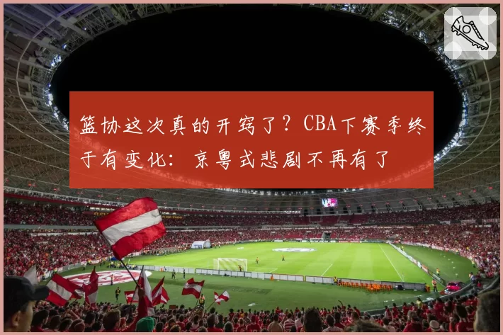 篮协这次真的开窍了？CBA下赛季终于有变化：京粤式悲剧不再有了