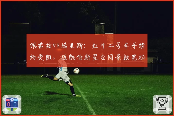 佩雷兹vs诺里斯：红牛二号车手续约受阻，迈凯伦新星合同条款宽松形成反差