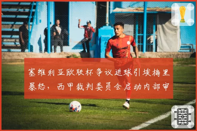 塞维利亚欧联杯争议进球引埃梅里暴怒,西甲裁判委员会启动内部审查程序