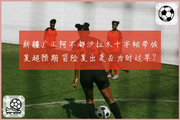 新疆广汇阿不都沙拉木十字韧带恢复超预期 冒险复出是否为时过早？