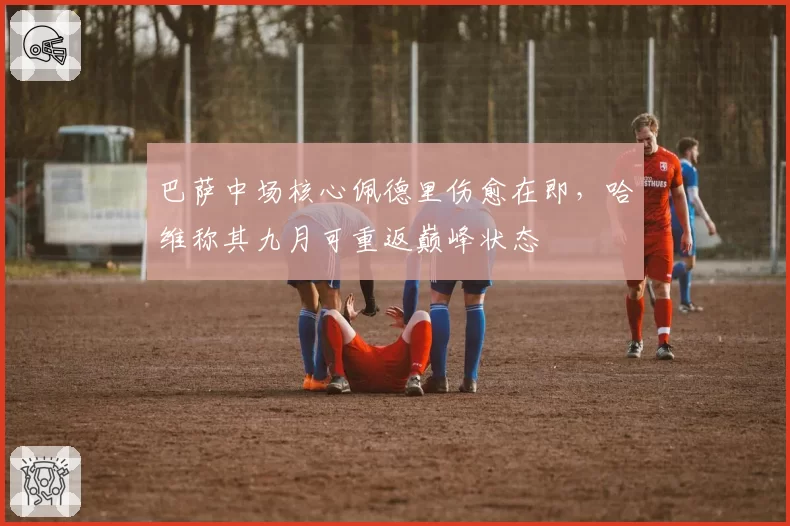 巴萨中场核心佩德里伤愈在即，哈维称其九月可重返巅峰状态