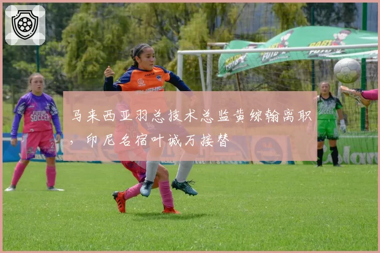 马来西亚羽总技术总监黄综翰离职,印尼名宿叶诚万接替