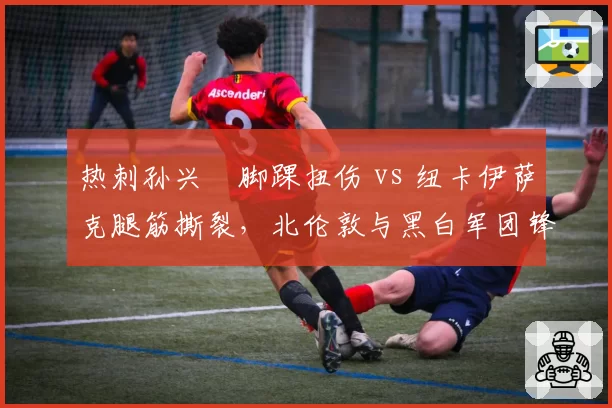 热刺孙兴慜脚踝扭伤 vs 纽卡伊萨克腿筋撕裂,北伦敦与黑白军团锋线核心复出计划背道而驰