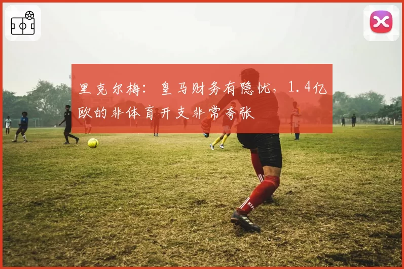 里克尔梅：皇马财务有隐忧，1.4亿欧的非体育开支非常夸张