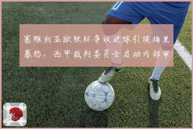 塞维利亚欧联杯争议进球引埃梅里暴怒,西甲裁判委员会启动内部审查程序