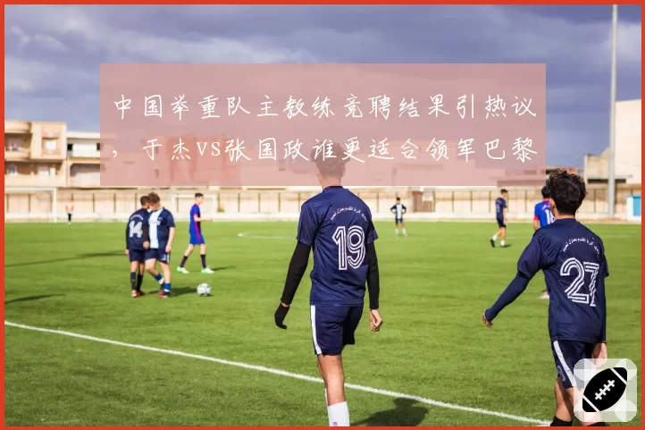 中国举重队主教练竞聘结果引热议,于杰vs张国政谁更适合领军巴黎?