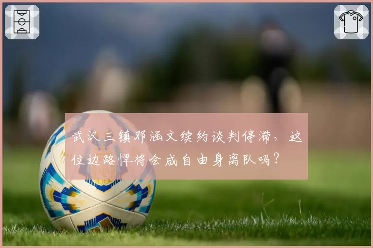 武汉三镇邓涵文续约谈判停滞,这位边路悍将会成自由身离队吗?
