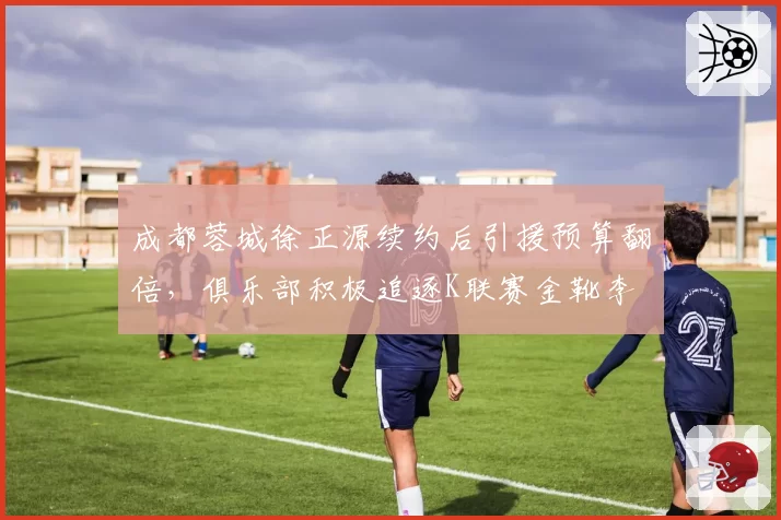 成都蓉城徐正源续约后引援预算翻倍，俱乐部积极追逐K联赛金靴李昇祐