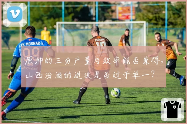 原帅的三分产量与效率能否兼得,山西汾酒的进攻是否过于单一?