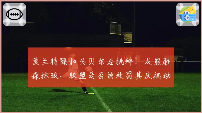 莫兰特隔扣戈贝尔后挑衅！灰熊胜森林狼，联盟是否该处罚其庆祝动作？