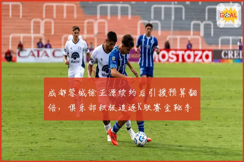 成都蓉城徐正源续约后引援预算翻倍，俱乐部积极追逐K联赛金靴李昇祐