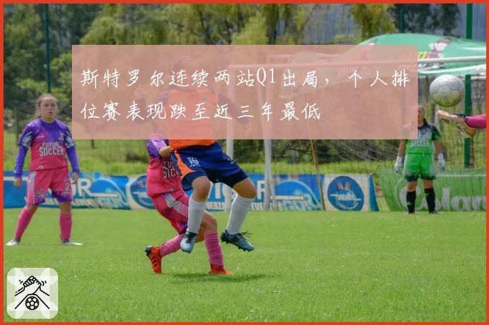 斯特罗尔连续两站Q1出局，个人排位赛表现跌至近三年最低
