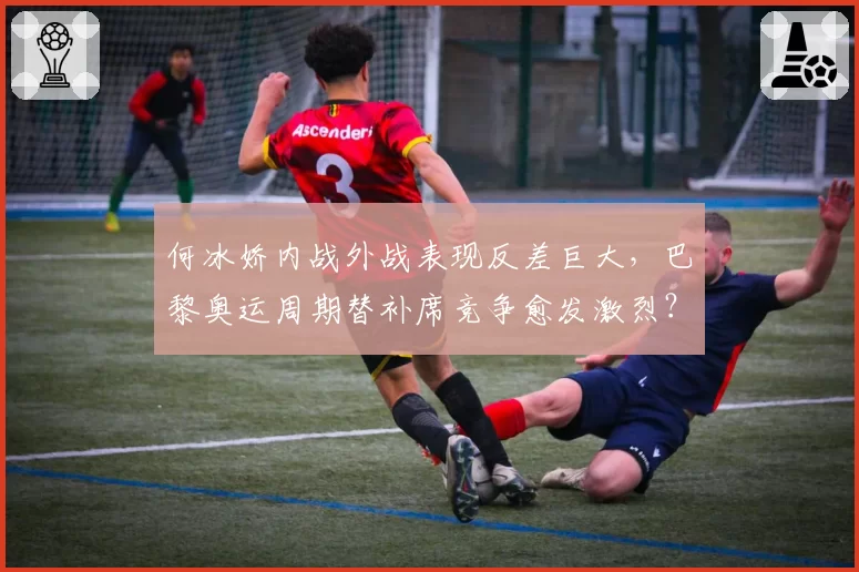 何冰娇内战外战表现反差巨大，巴黎奥运周期替补席竞争愈发激烈？