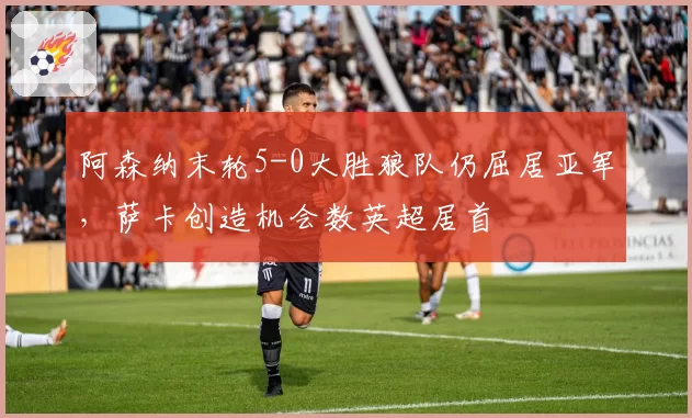 阿森纳末轮5-0大胜狼队仍屈居亚军，萨卡创造机会数英超居首