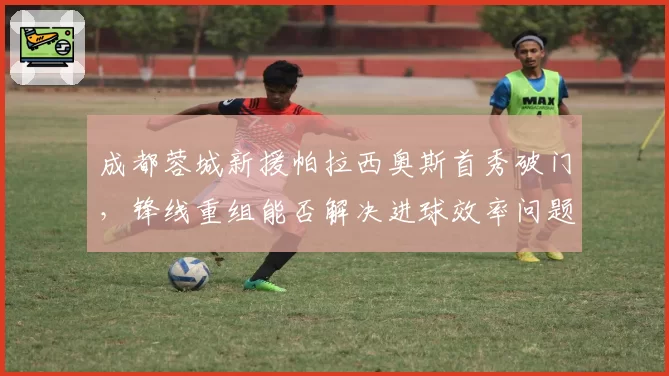 成都蓉城新援帕拉西奥斯首秀破门,锋线重组能否解决进球效率问题?