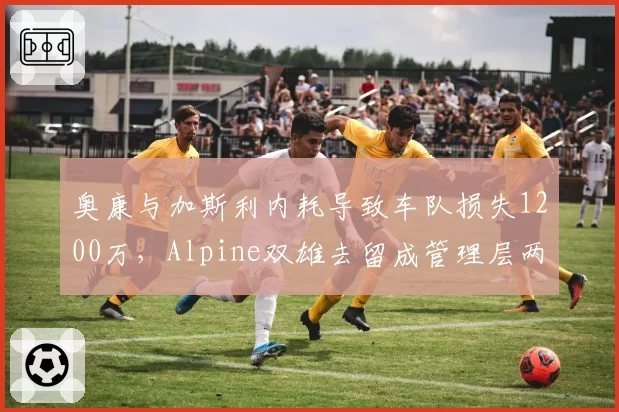 奥康与加斯利内耗导致车队损失1200万，Alpine双雄去留成管理层两难
