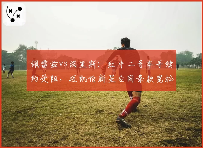 佩雷兹vs诺里斯：红牛二号车手续约受阻，迈凯伦新星合同条款宽松形成反差