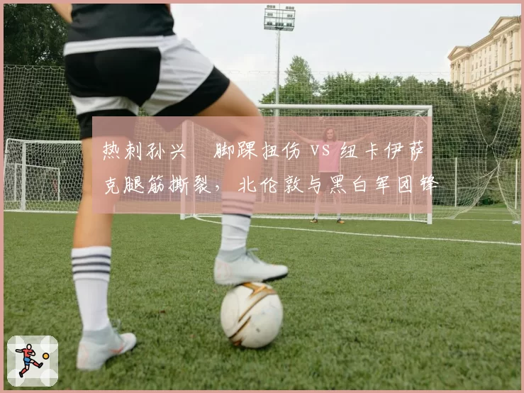 热刺孙兴慜脚踝扭伤 vs 纽卡伊萨克腿筋撕裂,北伦敦与黑白军团锋线核心复出计划背道而驰