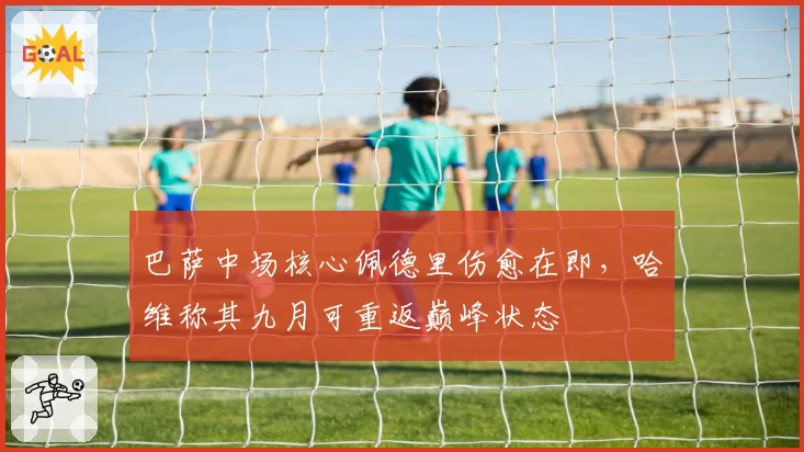 巴萨中场核心佩德里伤愈在即，哈维称其九月可重返巅峰状态