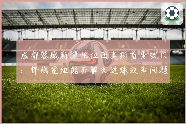 成都蓉城新援帕拉西奥斯首秀破门,锋线重组能否解决进球效率问题?