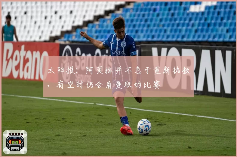 太阳报:阿莫林并不急于重新执教,有空时仍会看曼联的比赛