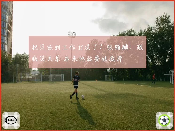 把贝兹利工作打没了?张镇麟:跟我没关系 本来他就要被裁掉