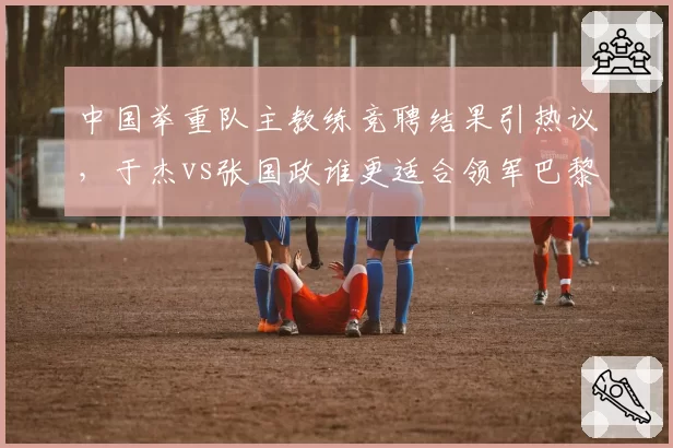 中国举重队主教练竞聘结果引热议,于杰vs张国政谁更适合领军巴黎?