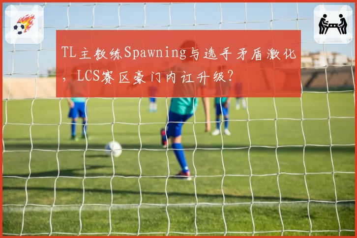 TL主教练Spawning与选手矛盾激化,LCS赛区豪门内讧升级?