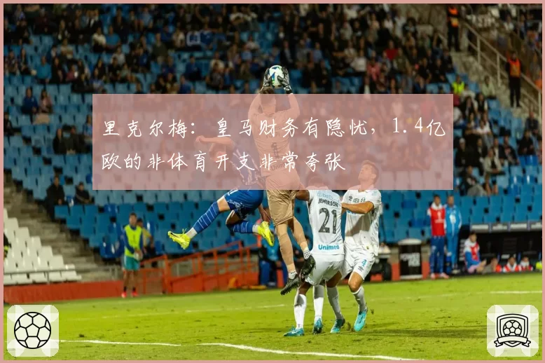 里克尔梅：皇马财务有隐忧，1.4亿欧的非体育开支非常夸张