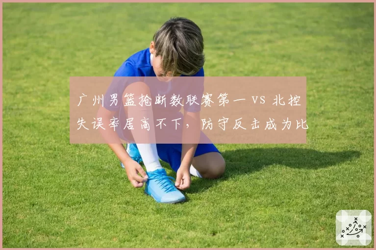 广州男篮抢断数联赛第一 vs 北控失误率居高不下，防守反击成为比赛关键变量